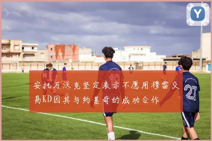 安托万沃克坚定表示不愿用穆雷交易KD因其与约基奇的成功合作