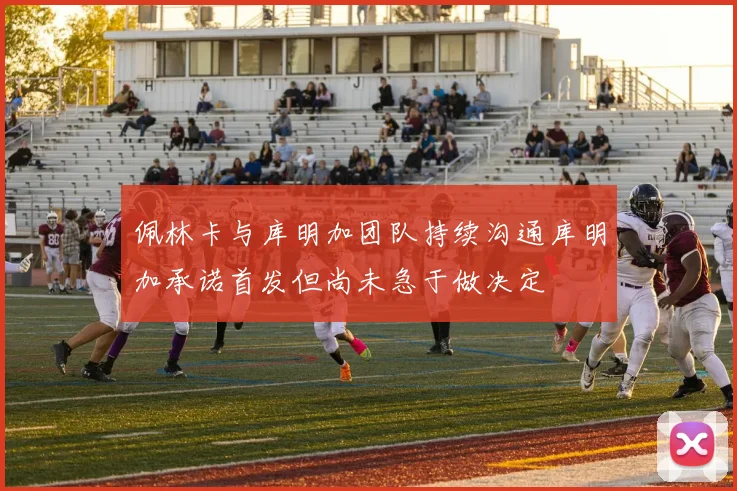佩林卡与库明加团队持续沟通库明加承诺首发但尚未急于做决定
