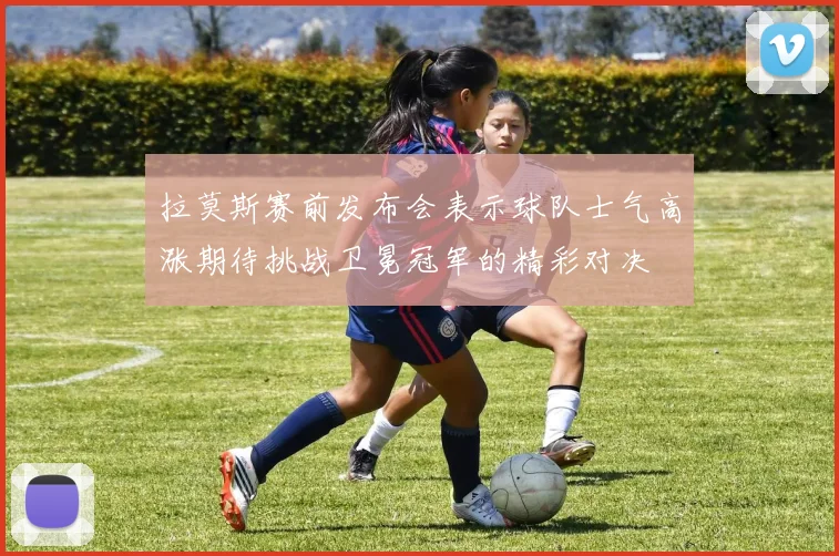 拉莫斯赛前发布会表示球队士气高涨期待挑战卫冕冠军的精彩对决
