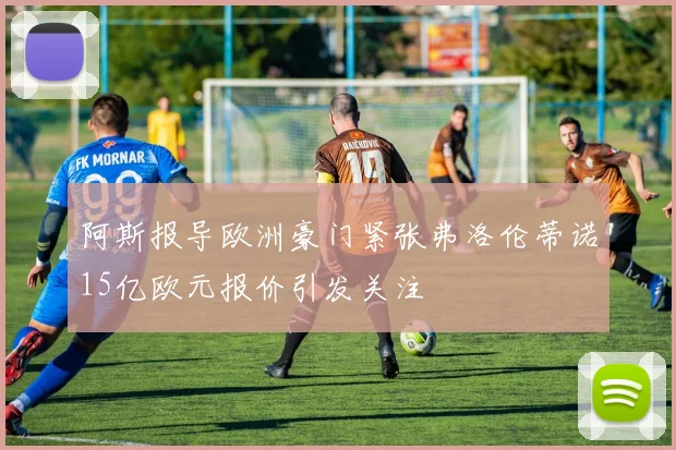 阿斯报导欧洲豪门紧张弗洛伦蒂诺15亿欧元报价引发关注