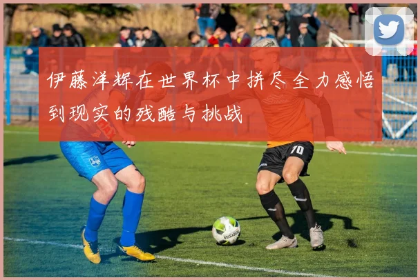 伊藤洋辉在世界杯中拼尽全力感悟到现实的残酷与挑战