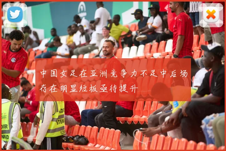 中国女足在亚洲竞争力不足中后场存在明显短板亟待提升