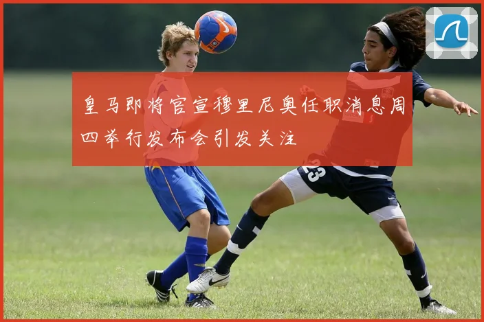 皇马即将官宣穆里尼奥任职消息周四举行发布会引发关注