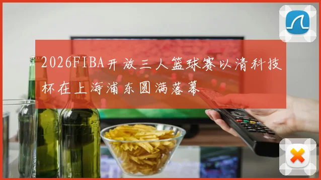 2026FIBA开放三人篮球赛以清科技杯在上海浦东圆满落幕