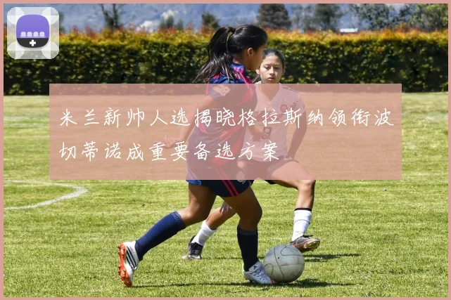 米兰新帅人选揭晓格拉斯纳领衔波切蒂诺成重要备选方案