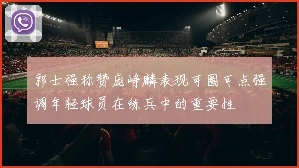 郭士强称赞庞峥麟表现可圈可点强调年轻球员在练兵中的重要性