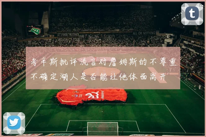 考辛斯批评流言对詹姆斯的不尊重不确定湖人是否能让他体面离开