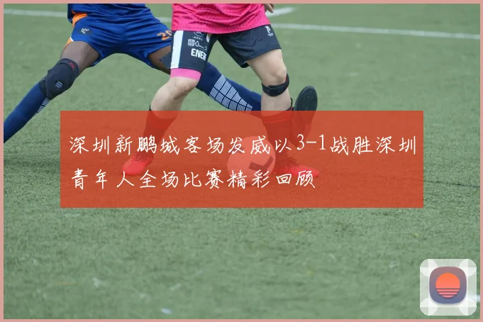 深圳新鹏城客场发威以3-1战胜深圳青年人全场比赛精彩回顾