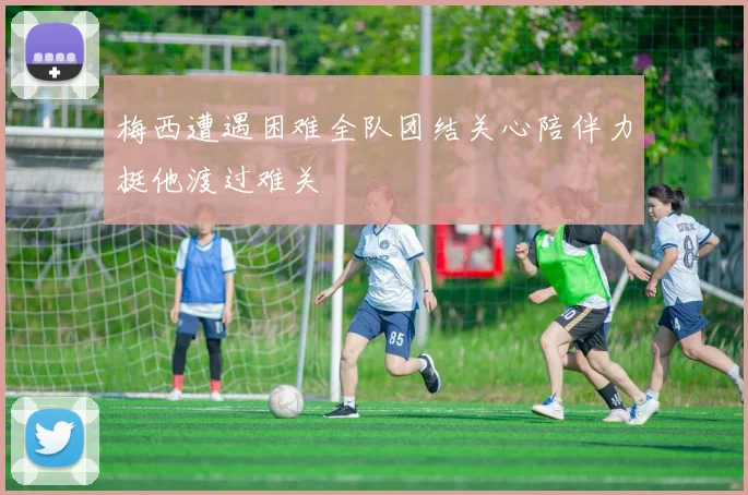 梅西遭遇困难全队团结关心陪伴力挺他渡过难关
