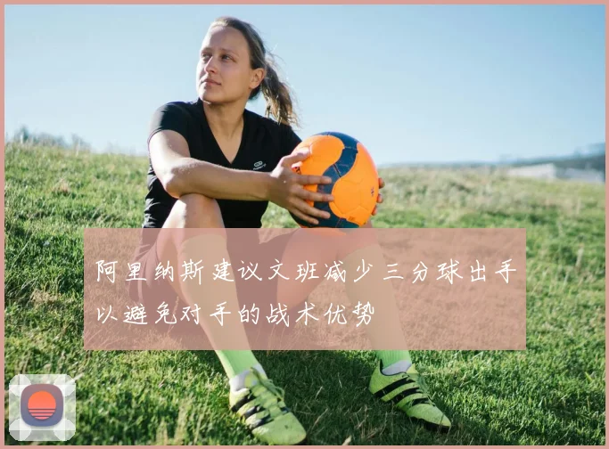 阿里纳斯建议文班减少三分球出手以避免对手的战术优势